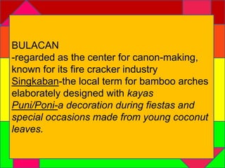 BULACAN 
-regarded as the center for canon-making, 
known for its fire cracker industry 
Singkaban-the local term for bamboo arches 
elaborately designed with kayas 
Puni/Poni-a decoration during fiestas and 
special occasions made from young coconut 
leaves. 
 