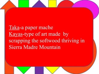 Taka-a paper mache 
Kayas-type of art made by 
scrapping the softwood thriving in 
Sierra Madre Mountain 
 