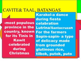 CAVITE& TAAL, BATANGAS 
-most populous 
province in the 
country, known 
for its Tinis in 
Kawit 
celebrated 
during 
Christmas 
Karakol-a dance 
during fiesta 
celabration 
Lutrina/Santacruzan 
For the farmers 
Sapin-sapin- a type 
of delicacy made 
from grounded 
glutinous rice, 
tilbok, putok, puto 
 