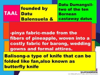 TAAL 
founded by 
Datu 
Balensuela & 
Datu Dumangsil-two 
of the ten 
Bornean 
castaway datus 
-pinya fabric-made from the 
fibers of pineapple, woven into a 
costly fabric for barong, wedding 
gowns and formal attires. 
Balisong-a type of knife that can be 
folded like fan,also known as 
butterfly knife 
 