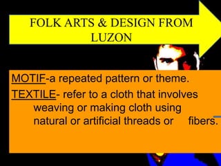 FOLK ARTS & DESIGN FROM 
LUZON 
MOTIF-a repeated pattern or theme. 
TEXTILE- refer to a cloth that involves 
weaving or making cloth using 
natural or artificial threads or fibers. 
 