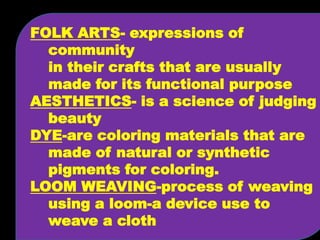 FOLK ARTS- expressions of 
community 
in their crafts that are usually 
made for its functional purpose 
AESTHETICS- is a science of judging 
beauty 
DYE-are coloring materials that are 
made of natural or synthetic 
pigments for coloring. 
LOOM WEAVING-process of weaving 
using a loom-a device use to 
weave a cloth 
 