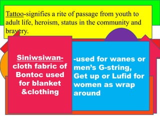 Tattoo-signifies a rite of passage from youth to 
adult life, heroism, status in the community and 
bravery. 
Siniwsiwan-cloth 
fabric of 
Bontoc used 
for blanket 
&clothing 
-used for wanes or 
men’s G-string, 
Get up or Lufid for 
women as wrap 
around 
 
