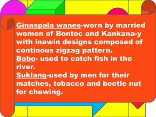 Ginaspala wanes-worn by married 
women of Bontoc and Kankana-y 
with inawin designs composed of 
continous zigzag pattern. 
Bobo- used to catch fish in the 
river. 
Suklang-used by men for their 
matches, tobacco and beetle nut 
for chewing. 
 