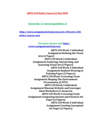 ARTS 230 Entire Course (2 Set) NEW
Check this A+ tutorial guideline at
http://www.assignmentcloud.com/arts-230/arts-230-
entire-course-new
For more classes visit http:/
/www.assignmentcloud.com
ARTS 230 Week 1 Individual
Assignment Defining the Visual
Arts (2 Paper)
ARTS 230 Week 2 Individual
Assignment Analyzing, Interpreting, and
Assessing Visual Art (2 Papers)
ARTS 230 Week 3 Individual
Assignment Raphael Drawing to
Painting Paper (2 Papers)
ARTS 230 Week 3 Learning Team
Assignment Shaping The Environment
Presentation (2 PPT)
ARTS 230 Week 4 Individual
Assignment Museum Website and Scavenger
Hunt Worksheet (2 Answers)
ARTS 230 Week 4 Learning Team
Assignment Comparing Ancient and Classical Art
Paper (2 Papers)
ARTS 230 Week 5 Individual
Assignment Creating Conceptual
Art Paper (2 Papers)
 