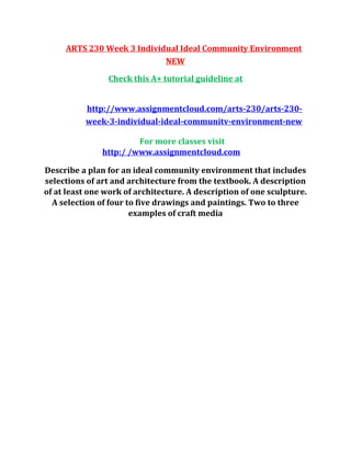 ARTS 230 Week 3 Individual Ideal Community Environment
NEW
Check this A+ tutorial guideline at
http://www.assignmentcloud.com/arts-230/arts-230-
week-3-individual-ideal-communitv-environment-new
For more classes visit
http:/ /www.assignmentcloud.com
Describe a plan for an ideal community environment that includes
selections of art and architecture from the textbook. A description
of at least one work of architecture. A description of one sculpture.
A selection of four to five drawings and paintings. Two to three
examples of craft media
 