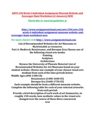ARTS 230 Week 4 Individual Assignment Museum Website and
Scavenger Hunt Worksheet (2 Answers) NEW
Check this A+ tutorial guideline at
http://www.assignmentcloud.com/arts-230/arts-230-
week-4-individual-assignment-museum-website-and-
scavenger-hunt-worksheet-new
For more classes visit http:/ /www.assignmentcloud.com
List of Recommended Websites for Art Museums or
MyArtsLab® as resources.
Part A: Medieval, Renaissance, and Baroque Eras Choose one of
the following visual arts media:
Painting
Sculpture
Architecture
Browse the University of Phoenix Material: List of
Recommended Websites for Art Museums found on your
student website. Choose one example of your chosen visual arts
medium from each of the time periods below:
Middle Ages (400-1300 CE)
Renaissance (1400-1600 CE)
Baroque Era (1600-1750 CE)
Each example should be from a different museum website.
Complete the following table for each of your selected artworks
from each period:
Provide a brief description of each work of art Summarize, in
roughly 150-words, how aesthetic values in the visual arts
changed over the course of these three concurrent
eras
 