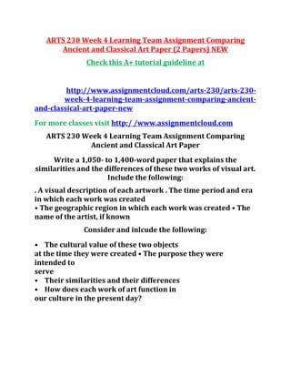 ARTS 230 Week 4 Learning Team Assignment Comparing
Ancient and Classical Art Paper (2 Papers) NEW
Check this A+ tutorial guideline at
http://www.assignmentcloud.com/arts-230/arts-230-
week-4-learning-team-assignment-comparing-ancient-
and-classical-art-paper-new
For more classes visit http:/ /www.assignmentcloud.com
ARTS 230 Week 4 Learning Team Assignment Comparing
Ancient and Classical Art Paper
Write a 1,050- to 1,400-word paper that explains the
similarities and the differences of these two works of visual art.
Include the following:
. A visual description of each artwork . The time period and era
in which each work was created
• The geographic region in which each work was created • The
name of the artist, if known
Consider and inlcude the following:
• The cultural value of these two objects
at the time they were created • The purpose they were
intended to
serve
• Their similarities and their differences
• How does each work of art function in
our culture in the present day?
 