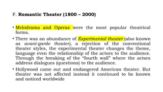 F. Romantic Theater (1800 – 2000)
• Melodrama and Operas were the most popular theatrical
forms.
• There was an abundance of Experimental theater (also known
as avant-garde theater), a rejection of the conventional
theater styles, the experimental theater changes the theme,
language even the relationship of the actors to the audience.
Through the breaking of the “fourth wall” where the actors
address dialogues (questions) to the audience.
• Hollywood came out and endangered American theater. But
theater was not affected instead it continued to be known
and noticed worldwide
 