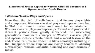Elements of Arts as Applied to Western Classical Theaters and
Operas: Ancient Greek Theater
• Western Classical Plays and Operas
More than the birth of well- known and famous playwrights
and composers, Western classical plays and operas have had
fulfilled the human desire and need for entertainment.
Western classical plays and operas performed and produced in
different periods have greatly influenced the succeeding
generations. Prominent concepts of Western classical plays
and operas include entertainment and a moral lesson at the
end. These features are evident in films nowadays including in
the Philippines where Filipinos are mostly hooked to following
a “teleserye”, romcom(Romantic- Comedy) and even dramas in
radios.
 