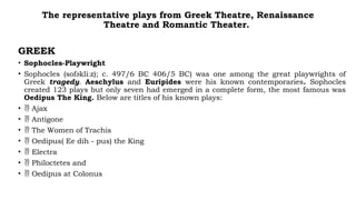 The representative plays from Greek Theatre, Renaissance
Theatre and Romantic Theater.
GREEK
• Sophocles-Playwright
• Sophocles (sofəkliːz); c. 497/6 BC 406/5 BC) was one among the great playwrights of
Greek tragedy. Aeschylus and Euripides were his known contemporaries. Sophocles
created 123 plays but only seven had emerged in a complete form, the most famous was
Oedipus The King. Below are titles of his known plays:
•  Ajax
•  Antigone
•  The Women of Trachis
•  Oedipus( Ee dih - pus) the King
•  Electra
•  Philoctetes and
•  Oedipus at Colonus
 