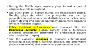 • During the Middle Ages, mystery plays formed a part of
religious festivals in England
• and other parts of Europe during the Renaissance period.
Morality plays (in which the protagonist was met by
personifications of various moral attributes who try to choose
a godly life over evil) and the university drama were formed to
recreate Athenian tragedy.
• Public theatrical performances were developed like, the
Commedia dell'arte (Italian comedy and a humorous
theatrical presentation performed by professional players
who traveled in troupes)
• and the elaborate masques (a dramatic entertainment
consisting of pantomime, dancing, dialogue, and song where
players wore masks) that were usually presented in court.
 