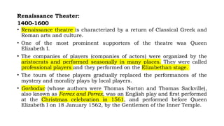 Renaissance Theater:
1400-1600
• Renaissance theatre is characterized by a return of Classical Greek and
Roman arts and culture.
• One of the most prominent supporters of the theatre was Queen
Elizabeth I.
• The companies of players (companies of actors) were organized by the
aristocrats and performed seasonally in many places. They were called
professional players and they performed on the Elizabethan stage.
• The tours of these players gradually replaced the performances of the
mystery and morality plays by local players.
• Gorboduc (whose authors were Thomas Norton and Thomas Sackville),
also known as Ferrex and Porrex, was an English play and first performed
at the Christmas celebration in 1561, and performed before Queen
Elizabeth I on 18 January 1562, by the Gentlemen of the Inner Temple.
 