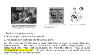 • Look at the pictures above.
1. What do you think are they about?
2. You might say that they are theatrical plays.
Yes, they are, but I’d like you to know that there is more to theater than just
entertainment. For one, it mirrors life itself. Another thing is that, it is
categorized into types that distinguish one from the others. This is called
“theatrical form” or “genre”. To what theatrical form or genre could the above
plays belong? Let us now discover.
 
