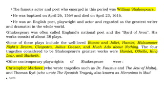 • The famous actor and poet who emerged in this period was William Shakespeare.
• He was baptized on April 26, 1564 and died on April 23, 1616.
• He was an English poet, playwright and actor and regarded as the greatest writer
and dramatist in the whole world.
•Shakespeare was often called England's national poet and the "Bard of Avon". His
works consist of about 38 plays.
•Some of these plays include the well-loved Romeo and Juliet, Hamlet, Midsummer
Night’s Dream, Cleopatra, Julius Caesar, and Much Ado about Nothing. The four
tragedies considered to be Shakespeare's greatest works were Hamlet, Othello, King
Lear, and Macbeth.
•Other contemporary playwrights of Shakespeare were :
Christopher Marlowe (who wrote tragedies such as Dr. Faustus and The Jew of Malta),
and Thomas Kyd (who wrote The Spanish Tragedy also known as Hieronimo is Mad
• Again).
 