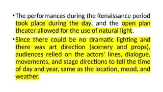 •The performances during the Renaissance period
took place during the day, and the open plan
theater allowed for the use of natural light.
•Since there could be no dramatic lighting and
there was art direction (scenery and props),
audiences relied on the actors' lines, dialogue,
movements, and stage directions to tell the time
of day and year, same as the location, mood, and
weather.
 