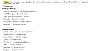 • Props in this play may vary depend on the scene/act the learners are going to perform. Here are lists of props one
may use for the play.
• Characters:
Montague Family:
• Romeo — sole heir to the Montague fortune
• Lord Montague — Romeo’s father
• Lady Montague — Romeo’s mother
• Benvolio — Romeo’s cousin
• Balthasar — Romeo’s faithful servant
• Abraham — Montague servant
Capulet Family
• Juliet — sole heir to the Capulet fortune
• Lord Capulet — Juliet’s father
• Lady Capulet — Juliet’s mother
• Tybalt — Juliet’s cousin
• The Nurse — Juliet’s faithful Nurse
• Peter — Capulet servant
• Sampson — Capulet servant
• Gregory — Capulet servant
 