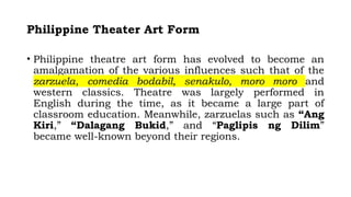 Philippine Theater Art Form
• Philippine theatre art form has evolved to become an
amalgamation of the various influences such that of the
zarzuela, comedia bodabil, senakulo, moro moro and
western classics. Theatre was largely performed in
English during the time, as it became a large part of
classroom education. Meanwhile, zarzuelas such as “Ang
Kiri,” “Dalagang Bukid,” and “Paglipis ng Dilim”
became well-known beyond their regions.
 
