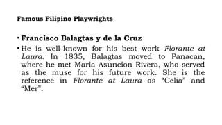 Famous Filipino Playwrights
• Francisco Balagtas y de la Cruz
• He is well-known for his best work Florante at
Laura. In 1835, Balagtas moved to Panacan,
where he met Maria Asuncion Rivera, who served
as the muse for his future work. She is the
reference in Florante at Laura as “Celia” and
“Mer”.
 
