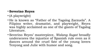 • Severino Reyes
• (A playwright)
• He is known as “Father of the Tagalog Zarzuela”. A
Filipino writer, dramatist, and playwright, Reyes
was highly acclaimed as one of the giants of Tagalog
Literature.
• Severino Reyes’ masterpiece, Walang Sugat broadly
underscores the injustice of Spanish rule even as it
dances around the cruel fate of the young lovers
Tenyong and Julie with humor and song.
 