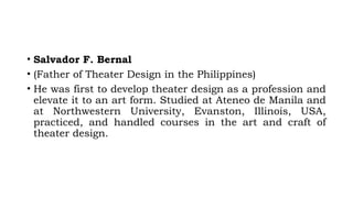 • Salvador F. Bernal
• (Father of Theater Design in the Philippines)
• He was first to develop theater design as a profession and
elevate it to an art form. Studied at Ateneo de Manila and
at Northwestern University, Evanston, Illinois, USA,
practiced, and handled courses in the art and craft of
theater design.
 