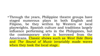 • Through the years, Philippine theatre groups have
staged numerous plays in both English and
Filipino, be they written by Western or local
playwrights. Spanish culture and traditions largely
influence performing arts in the Philippines, but
the contemporary style is borrowed from the
Americans. Classic shows such as West Side Story
and The Sound of Music invariably made waves
when they took the local stage.
 
