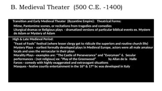 B. Medieval Theater (500 C.E. -1400)
Transition and Early Medieval Theater (Byzantine Empire): Theatrical Forms:
1. Mime, Pantomime scenes, or recitations from tragedies and comedies
2. Liturgical dramas or Religious plays - dramatized versions of particular biblical events ex. Mystere
de Adam or Mystery of Adam
High & Late Medieval Period:
3. “Feast of Fools” festival (where lesser clergy get to ridicule the superiors and routine church life)
4. Mystery Plays – earliest formally developed plays in Medieval Europe, actors were all male amateur
locals and uses the vernacular in their plays
5. Morality Plays - examples are: “The Castle of Perseverance” and “Everyman” 6. Secular
performances - (not religious) ex: “Play of the Greenwood” by Allan de la Halle
7. Farces - comedy with highly exaggerated and extravagant situations
8. Masques - festive courtly entertainment in the 16th
& 17th
bc was developed in Italy
 