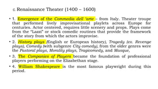 C. Renaissance Theater (1400 – 1600)
• 1. Emergence of the Commedia dell ‘arte – from Italy. Theater troupe
that performed lively improvisational playlets across Europe for
centuries. Actor centered, requires little scenery and props. Plays come
from the “Lazzi” or stock comedic routines that provide the framework
of the story from which the actors improvise.
• 2. History plays (English or European history), Tragedy (ex. Revenge
plays), Comedy (with subgenre City comedy), from the older genres were
the Pastoral plays, Morality plays, Tragicomedy, and Masque,
• 3. The Companies of Players became the foundation of professional
players performing on the Elizabethan stage.
• 4. William Shakespeare is the most famous playwright during this
period.
 