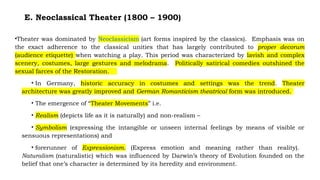 E. Neoclassical Theater (1800 – 1900)
•Theater was dominated by Neoclassicism (art forms inspired by the classics). Emphasis was on
the exact adherence to the classical unities that has largely contributed to proper decorum
(audience etiquette) when watching a play. This period was characterized by lavish and complex
scenery, costumes, large gestures and melodrama. Politically satirical comedies outshined the
sexual farces of the Restoration.
• In Germany, historic accuracy in costumes and settings was the trend. Theater
architecture was greatly improved and German Romanticism theatrical form was introduced.
• The emergence of “Theater Movements” i.e.
• Realism (depicts life as it is naturally) and non-realism –
• Symbolism (expressing the intangible or unseen internal feelings by means of visible or
sensuous representations) and
• forerunner of Expressionism. (Express emotion and meaning rather than reality).
Naturalism (naturalistic) which was influenced by Darwin’s theory of Evolution founded on the
belief that one’s character is determined by its heredity and environment.
 