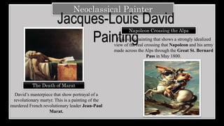 Neoclassical Painter
Jacques-Louis David
Painting
The Death of Marat
Napoleon Crossing the Alps
David’s masterpiece that show portrayal of a
revolutionary martyr. This is a painting of the
murdered French revolutionary leader Jean-Paul
Marat.
This is the painting that shows a strongly idealized
view of the real crossing that Napoleon and his army
made across the Alps through the Great St. Bernard
Pass in May 1800.
 