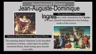 Neoclassical Painter
Jean-Auguste-Dominique
Ingres
The Apotheosis of Homer
This painting depicts Napoleon in his decadent
coronation costume, seated upon his golden-
encrusted throne, hand resting upon smooth
ivory balls.
This painting was a state commission by Charles
X to have himself remembered in the building
works of the Louvre.
Portrait of Napoleon on the Imperial Throne
 