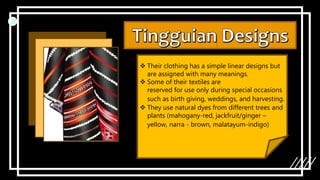  Their clothing has a simple linear designs but
are assigned with many meanings.
 Some of their textiles are
reserved for use only during special occasions
such as birth giving, weddings, and harvesting.
 They use natural dyes from different trees and
plants (mahogany-red, jackfruit/ginger –
yellow, narra - brown, malatayum-indigo)
 