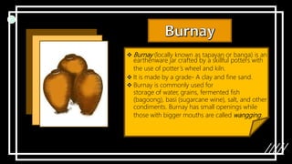  Burnay (locally known as tapayan or banga) is an
earthenware jar crafted by a skillful potters with
the use of potter’s wheel and kiln.
 It is made by a grade- A clay and fine sand.
 Burnay is commonly used for
storage of water, grains, fermented fish
(bagoong), basi (sugarcane wine), salt, and other
condiments. Burnay has small openings while
those with bigger mouths are called wangging.
 