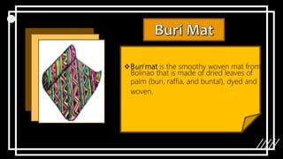 Buri mat is the smoothy woven mat from
Bolinao that is made of dried leaves of
palm (buri, raffia, and buntal), dyed and
woven.
 