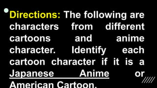 Directions: The following are
characters from different
cartoons and anime
character. Identify each
cartoon character if it is a
Japanese Anime or
 