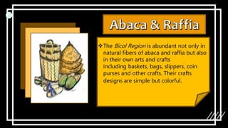 The Bicol Region is abundant not only in
natural fibers of abaca and raffia but also
in their own arts and crafts
including baskets, bags, slippers, coin
purses and other crafts. Their crafts
designs are simple but colorful.
 