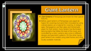 Giant lanterns of Pampanga are known for their special
features.
 Before, giant lanterns of Pampanga uses papel de
hapon for coverings but were then innovated by using
colored plastics as a material for covering. In today’s
ages, Pampagenos use fiber glass and homemade
paper for their lanters. Every lantern has illuminated
dancing lights that follow the beat of the music and
controlled by a rotor. Lanterns also come in different
designs and geometric patterns. On the other hands,
giant lanterns are created using steel frames and other
locally available materials.
 