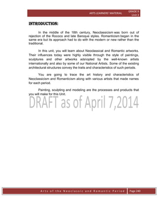 ARTS LEARNERS’ MATERIAL
GRADE 9
Unit 3
A r t s o f t h e N e o c l a s s i c a n d R o m a n t i c P e r i o d Page 240
INTRODUCTION:
In the middle of the 18th century, Neoclassicism was born out of
rejection of the Rococo and late Baroque styles. Romanticism began in the
same era but its approach had to do with the modern or new rather than the
traditional.
In this unit, you will learn about Neoclassical and Romantic artworks.
Their influences today were highly visible through the style of paintings,
sculptures and other artworks adaopted by the well-known artists
internationally and also by some of our National Artists. Some of the existing
architectural structures convey the traits and characteristics of such periods.
You are going to trace the art history and characteristics of
Neoclassicism and Romanticism along with various artists that made names
for each period.
Painting, sculpting and modeling are the processes and products that
you will make for this Unit.
 