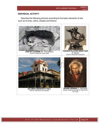 ARTS LEARNERS’ MATERIAL
GRADE 9
Unit 3
A r t s o f t h e N e o c l a s s i c a n d R o m a n t i c P e r i o d Page 245
INDIVIDUAL ACTIVITY
Describe the following pictures according to the basic elements of arts
such as to lines, colors, shapes and texture.
LION OF LUCERNE (B. Thorvaldsen)
PHOTO TAKEN BY Ygrek 2006
THESEUS SLAYING MINOTAUR
(A. Barye)
PHOTO TAKEN BY Chhe2010
SILLIMAN UNIVERSITY HALL
PHOTO TAKEN BY ACLARADO
INSANE WOMAN (T. Géricault)
IMAGE FROM MUSEUM OF FINE ARTS
OF LYON
 