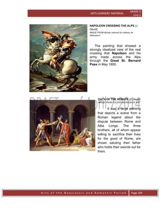ARTS LEARNERS’ MATERIAL
GRADE 9
Unit 3
A r t s o f t h e N e o c l a s s i c a n d R o m a n t i c P e r i o d Page 249
NAPOLEON CROSSING THE ALPS (J.
David)
IMAGE FROM Musée national du château de
Malmaison
The painting that showed a
strongly idealized view of the real
crossing that Napoleon and his
army made across the Alps
through the Great St. Bernard
Pass in May 1800.
OATH OF THE HORATII (J. David)
IMAGE FROM TOLEDO MUSEUM OF ART
It was a large painting
that depicts a scene from a
Roman legend about the
dispute between Rome and
Alba Longa. The three
brothers, all of whom appear
willing to sacrifice their lives
for the good of Rome, are
shown saluting their father
who holds their swords out for
them.
 