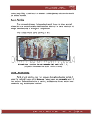 ARTS LEARNER’S MATERIAL
GRADE 9
Unit 1
W e s t e r n C l a s s i c a l A r t s T r a d i t i o n s Page 146
called polycromy, combination of different colors specially the brilliant one in
an artistic manner.
Panel Painting
There are paintings on flat panels of wood. It can be either a small,
single piece or several panelsjoined together. Most of the panel paintings no
longer exist because of its organic composition.
The earliest known panel painting is the:
Pitsa Panel (Archaic Period between 540 and 530 B.C.E.)
(Image from Treasures of the World, 1961 CCP Library)
Tomb / Wall Painting
Tomb or wall painting was very popular during the classical period. It
uses the method frescos either tempera (water-base) or encaustic (wax). It
has a sharp, flatly outlined style of painting and because it uses water-based
materials, very few samples survived.
 