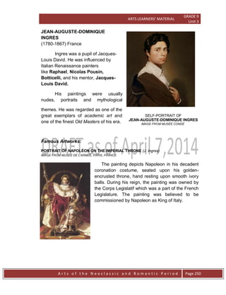 ARTS LEARNERS’ MATERIAL
GRADE 9
Unit 3
A r t s o f t h e N e o c l a s s i c a n d R o m a n t i c P e r i o d Page 250
JEAN-AUGUSTE-DOMINIQUE
INGRES
(1780-1867) France
Ingres was a pupil of Jacques-
Louis David. He was influenced by
Italian Renaissance painters
like Raphael, Nicolas Pousin,
Botticelli, and his mentor, Jacques-
Louis David.
His paintings were usually
nudes, portraits and mythological
themes. He was regarded as one of the
great exemplars of academic art and
one of the finest Old Masters of his era.
Famous Artworks:
PORTRAIT OF NAPOLÉON ON THE IMPERIAL THRONE (J. Ingres)
IMAGE FROM MUSEE DE L'ARMEE, PARIS, FRANCE
The painting depicts Napoleon in his decadent
coronation costume, seated upon his golden-
encrusted throne, hand resting upon smooth ivory
balls. During his reign, the painting was owned by
the Corps Legislatif which was a part of the French
Legislature. The painting was believed to be
commissioned by Napoleon as King of Italy.
SELF-PORTRAIT OF
JEAN-AUGUSTE-DOMINIQUE INGRES
IMAGE FROM MUSÉE CONDÉ
 