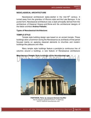 ARTS LEARNERS’ MATERIAL
GRADE 9
Unit 3
A r t s o f t h e N e o c l a s s i c a n d R o m a n t i c P e r i o d Page 254
NEOCLASSICAL ARCHITECTURE
Neoclassical architectural styles started in the mid-18th
century. It
turned away from the grandeur of Rococo style and the Late Baroque. In its
purest form, Neoclassical architecture was a style principally derived from the
architecture of Classical Greece and Rome and the architectural designs of
the Italian architect Andrea Palladio.
Types of Neoclassical Architecture:
TEMPLE STYLE
Temple style building design was based on an ancient temple. These
buildings were uncommon during the Renaissance as architects of that period
focused mainly on applying classical elements to churches and modern
buildings like palazzos and villas.
Many temple style buildings feature a peristyle (a continuous line of
columns around a building), a rare feature of Renaissance architecture
Most famous Temple Style buildings of the Neoclassical age:
PANTHEON, Paris, by Jacques-Germain Soufflot
http://en.wikipedia.org/wiki/File:Pantheon_P1190526.jpg
PHOTO TAKEN BY David.Monniaux 2007
 