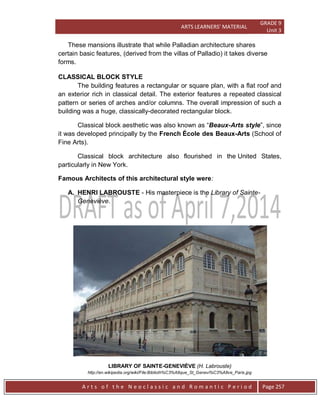ARTS LEARNERS’ MATERIAL
GRADE 9
Unit 3
A r t s o f t h e N e o c l a s s i c a n d R o m a n t i c P e r i o d Page 257
These mansions illustrate that while Palladian architecture shares
certain basic features, (derived from the villas of Palladio) it takes diverse
forms.
CLASSICAL BLOCK STYLE
The building features a rectangular or square plan, with a flat roof and
an exterior rich in classical detail. The exterior features a repeated classical
pattern or series of arches and/or columns. The overall impression of such a
building was a huge, classically-decorated rectangular block.
Classical block aesthetic was also known as “Beaux-Arts style”, since
it was developed principally by the French École des Beaux-Arts (School of
Fine Arts).
Classical block architecture also flourished in the United States,
particularly in New York.
Famous Architects of this architectural style were:
A. HENRI LABROUSTE - His masterpiece is the Library of Sainte-
Geneviève.
LIBRARY OF SAINTE-GENEVIÈVE (H. Labrouste)
http://en.wikipedia.org/wiki/File:Biblioth%C3%A8que_St_Genevi%C3%A8ve_Paris.jpg
 