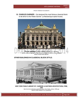 ARTS LEARNERS’ MATERIAL
GRADE 9
Unit 3
A r t s o f t h e N e o c l a s s i c a n d R o m a n t i c P e r i o d Page 258
PHOTO TAKEN BY Arch2all2010
B. CHARLES GARNIER – He designed the most famous classical block
of all which is the Palais Garnier (a Neobaroque opera house).
PALAIS GARNIER “PARIS OPERA HOUSE” (C. Garnier)
http://en.wikipedia.org/wiki/File:Paris_Opera_full_frontal_architecture,_May_2009.jpg
IMAGE FROM PARIS OPERA
OTHER BUILDINGS IN CLASSICAL BLOCK STYLE:
NEW YORK PUBLIC LIBRARY BY: CARRERE & HASTINGS ARCHITECTURAL FIRM,
1895
http://commons.wikimedia.org/wiki/File:New_York_Public_Library_1908c.jpg
IMAGE FROM LIBRARY OF CONGRESS
 