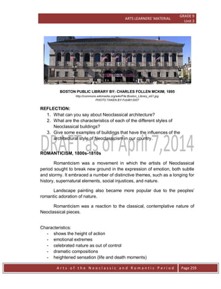 ARTS LEARNERS’ MATERIAL
GRADE 9
Unit 3
A r t s o f t h e N e o c l a s s i c a n d R o m a n t i c P e r i o d Page 259
BOSTON PUBLIC LIBRARY BY: CHARLES FOLLEN MCKIM, 1895
http://commons.wikimedia.org/wiki/File:Boston_Library_eb1.jpg
PHOTO TAKEN BY Fcb9812007
REFLECTION:
1. What can you say about Neoclassical architecture?
2. What are the characteristics of each of the different styles of
Neoclassical buildings?
3. Give some examples of buildings that have the influences of the
architectural style of Neoclassicism in our country.
ROMANTICISM, 1800s-1810s
Romanticism was a movement in which the artists of Neoclassical
period sought to break new ground in the expression of emotion, both subtle
and stormy. It embraced a number of distinctive themes, such as a longing for
history, supernatural elements, social injustices, and nature.
Landscape painting also became more popular due to the peoples’
romantic adoration of nature.
Romanticism was a reaction to the classical, contemplative nature of
Neoclassical pieces.
Characteristics:
- shows the height of action
- emotional extremes
- celebrated nature as out of control
- dramatic compositions
- heightened sensation (life and death moments)
 