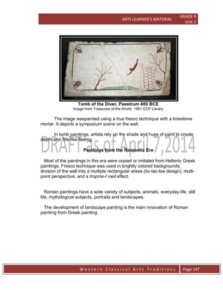 ARTS LEARNER’S MATERIAL
GRADE 9
Unit 1
W e s t e r n C l a s s i c a l A r t s T r a d i t i o n s Page 147
Tomb of the Diver, Paestrum 480 BCE
Image from Treasures of the World, 1961 CCP Library
The image waspainted using a true fresco technique with a limestone
mortar. It depicts a symposium scene on the wall.
In tomb paintings, artists rely on the shade and hues of paint to create
depth and life-like feeling.
Paintings from the Romantic Era
Most of the paintings in this era were copied or imitated from Hellenic Greek
paintings. Fresco technique was used in brightly colored backgrounds;
division of the wall into a multiple rectangular areas (tic-tac-toe design); multi-
point perspective; and a tropme-l’-oeil effect.
Roman paintings have a wide variety of subjects, animals, everyday life, still
life, mythological subjects, portraits and landscapes.
The development of landscape painting is the main innovation of Roman
painting from Greek painting.
 