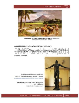 ARTS LEARNERS’ MATERIAL
GRADE 9
Unit 3
A r t s o f t h e N e o c l a s s i c a n d R o m a n t i c P e r i o d Page 272
PLANTING RICE WITH MAYON VOLCANO (F. Amorsolo)
METROPOLITAN MUSEUM OF MANILA
GUILLERMO ESTRELLA TOLENTINO (1890–1976)
Tolentino is a Filipino sculptor who was named National Artist for the
Visual Arts in 1973, and is hailed as the “Father of Philippine Arts.”
Famous Artworks:
The Original Oblation at the 3rd
floor of the Main Library of U.P. Diliman
(www.wikipedia.org/wiki/Oblation_(University_of_the_Philippines)
OBLATION (University of the Philippines)
(G. Tolentino)
PHOTO TAKEN BY MDESILVA2012
 