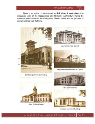 ARTS LEARNERS’ MATERIAL
GRADE 9
Unit 3
A r t s o f t h e N e o c l a s s i c a n d R o m a n t i c P e r i o d Page 274
There is an article on the internet by R.G. Chan & Associates that
discusses some of the Neoclassical and Romantic Architecture during the
American colonization in the Philippines. Shown below are the pictures of
some buildings built that time.
Laguna Provincial Capitol
Negros Occidental Provincial Capitol
Cebu Normal School
Sorsogon Municipal Building
Iloilo Customs House
Zamboanga Municipal Building
 