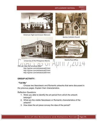 ARTS LEARNERS’ MATERIAL
GRADE 9
Unit 3
A r t s o f t h e N e o c l a s s i c a n d R o m a n t i c P e r i o d Page 276
You can read the full article here:
http://rgchan.com/articles/aca02.html
http://rgchan.com/articles/aca03.html
http://rgchan.com/articles/aca04.html
GROUP ACTIVITY:
“Tell Me”
Choose two Neoclassic and Romantic artworks that were discussed in
the previous pages. Explain their characteristics.
Reflection Questions:
1. Were you able to identify the art period from which the artwork
belongs?
2. What are the visible Neoclassic or Romantic characteristics of the
artwork?
3. How does the art piece convey the idea of the period?
University of the Philippines Manila Manila Post Office
Bontoc Catholic Church
American High Commission Mansion
 